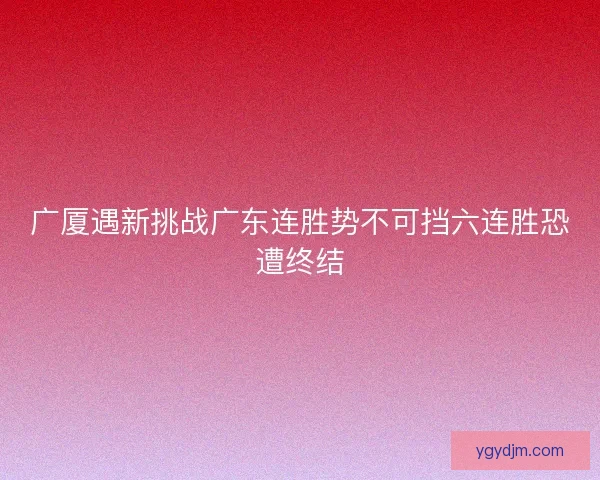 广厦遇新挑战广东连胜势不可挡六连胜恐遭终结