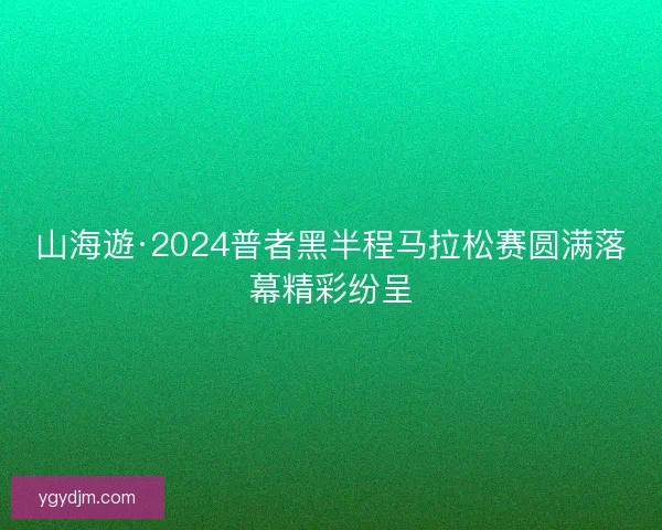山海遊·2024普者黑半程马拉松赛圆满落幕精彩纷呈 山海遊·2024普者黑半程马拉松赛圆满落幕精彩纷呈