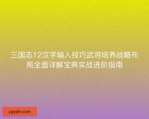 三国志12汉字输入技巧武将培养战略布局全面详解宝典实战进阶指南