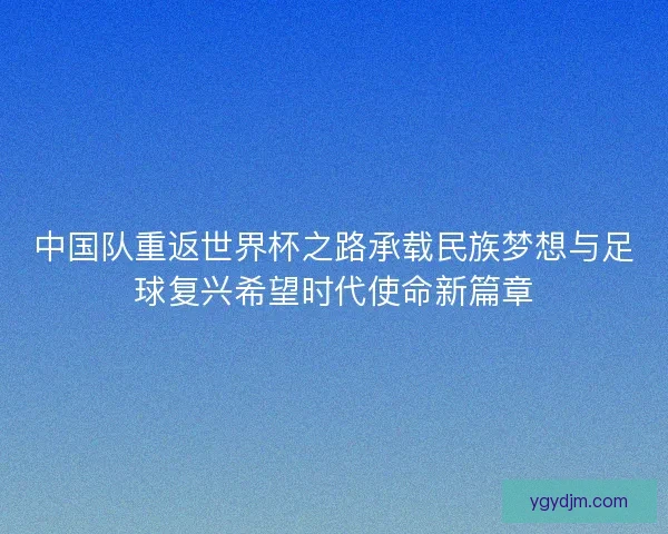 中国队重返世界杯之路承载民族梦想与足球复兴希望时代使命新篇章