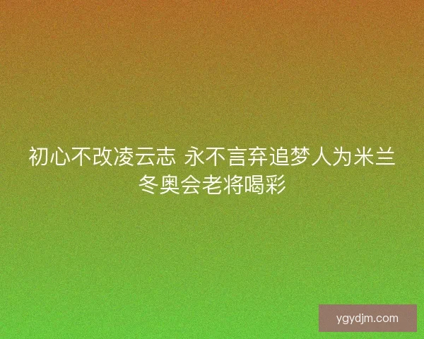 初心不改凌云志 永不言弃追梦人为米兰冬奥会老将喝彩