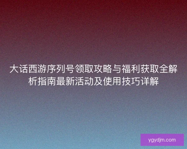 大话西游序列号领取攻略与福利获取全解析指南最新活动及使用技巧详解