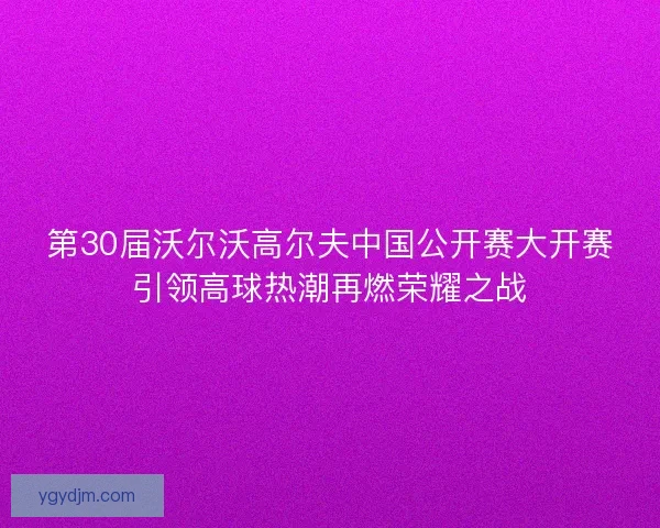 第30届沃尔沃高尔夫中国公开赛大开赛引领高球热潮再燃荣耀之战